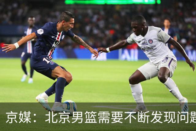 京媒：北京男篮需要不断发现问题解决问题 继续去打磨这个新体系