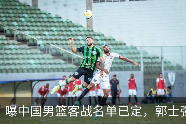 曝中国男篮客战名单已定，郭士强为世预赛搏一把，盲猜十二人有谁
