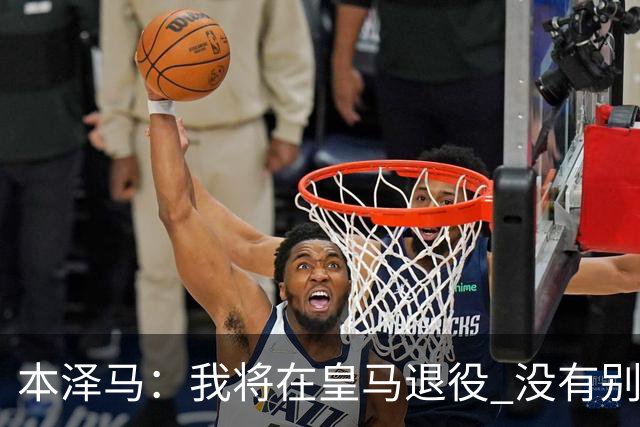 本泽马：我将在皇马退役 没有别的选项