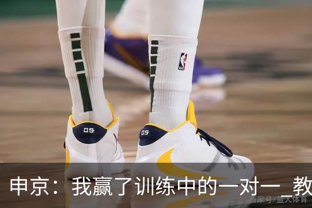 申京：我赢了训练中的一对一 教练就说以后会多给我安排低位单打