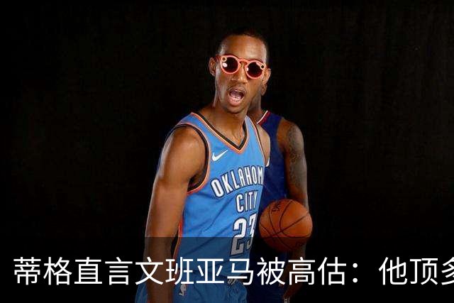 蒂格直言文班亚马被高估：他顶多算联盟第十人