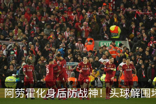 阿劳霍化身后防战神！头球解围堵枪眼，红军最稀缺的战斗精神拉满