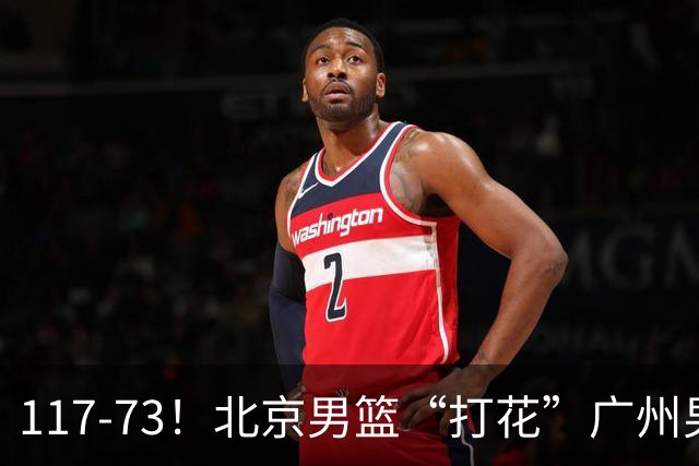 117-73！北京男篮“打花”广州男篮，连打3支广东球队，共赢120分